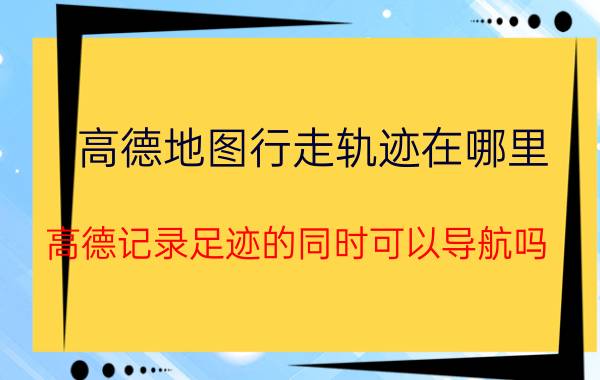 高德地图行走轨迹在哪里 高德记录足迹的同时可以导航吗？